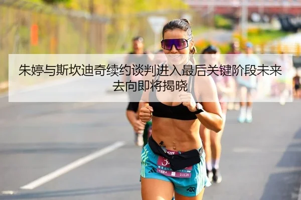 朱婷与斯坎迪奇续约谈判进入最后关键阶段未来去向即将揭晓